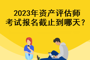 2023年資產(chǎn)評(píng)估師考試報(bào)名截止到哪天？