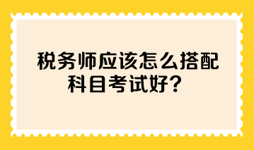 稅務(wù)師應該怎么搭配科目考試好