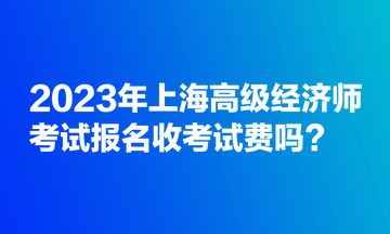 2023年上海高級(jí)經(jīng)濟(jì)師考試報(bào)名收考試費(fèi)嗎？