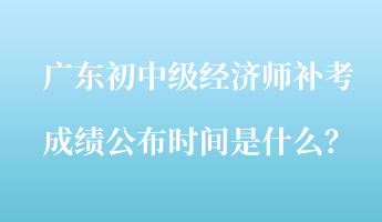 廣東初中級經(jīng)濟(jì)師補(bǔ)考成績公布時(shí)間是什么？