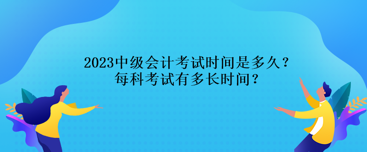 2023中級會計考試時間是多久？每科考試有多長時間？