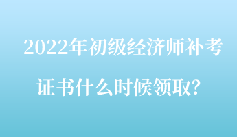 2022年初級(jí)經(jīng)濟(jì)師補(bǔ)考證書什么時(shí)候領(lǐng)??？