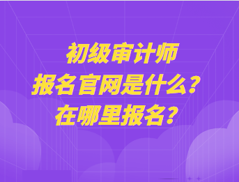 初級審計師報名官網(wǎng)是什么？在哪里報名？