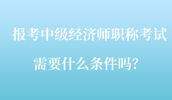 報考中級經(jīng)濟師職稱考試需要什么條件嗎？