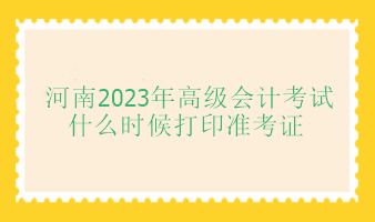 河南2023年高級(jí)會(huì)計(jì)師考試什么時(shí)候打印準(zhǔn)考證？