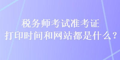 稅務(wù)師考試準(zhǔn)考證打印時(shí)間和網(wǎng)站都是什么？