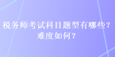 稅務(wù)師考試科目題型有哪些？難度如何？