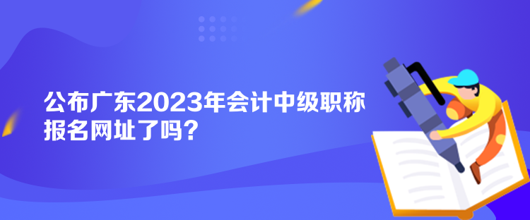 公布廣東2023年會(huì)計(jì)中級(jí)職稱(chēng)報(bào)名網(wǎng)址了嗎？