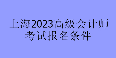 上海2023高級會(huì)計(jì)師考試報(bào)名條件