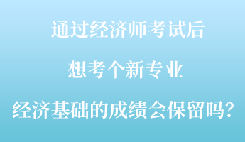 通過經(jīng)濟師考試后，想考個新專業(yè) ，經(jīng)濟基礎(chǔ)的成績會保留嗎？