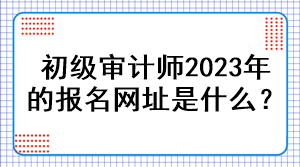 初級(jí)審計(jì)師2023年的報(bào)名網(wǎng)址是什么？