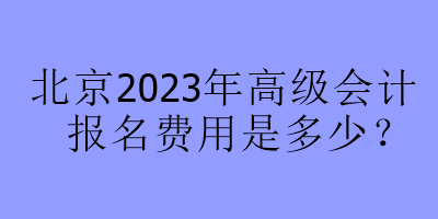 北京2023年高級(jí)會(huì)計(jì)報(bào)名費(fèi)用是多少？