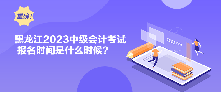 黑龍江2023中級會計考試報名時間是什么時候？