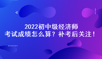 補(bǔ)考后關(guān)注！2022初中級經(jīng)濟(jì)師考試成績怎么算？