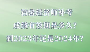 初級經(jīng)濟師補考成績有效期是多久？到2023年還是2024年？