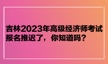 吉林2023年高級經(jīng)濟師考試報名推遲了，你知道嗎？