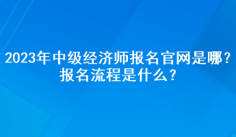 2023年中級經(jīng)濟師報名官網(wǎng)是哪？報名流程是什么？