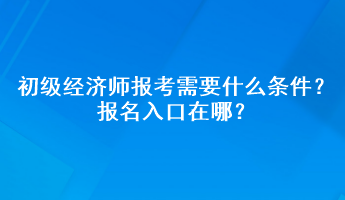 初級經(jīng)濟師報考需要什么條件？報名入口在哪？