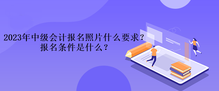 2023年中級會(huì)計(jì)考試報(bào)名照片什么要求？報(bào)名條件是什么？