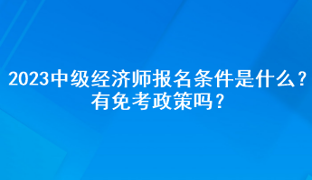 2023年中級經(jīng)濟師報名條件是什么？有免考政策嗎？