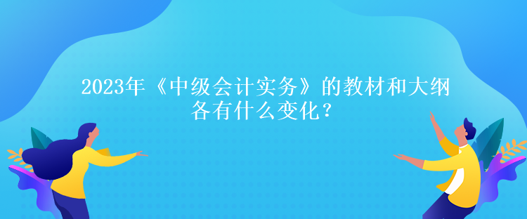 2023年《中級會計實務(wù)》的教材和大綱各有什么變化？