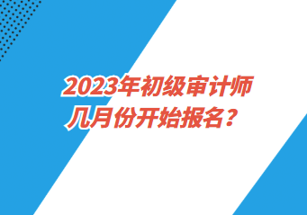 2023年初級(jí)審計(jì)師幾月份開(kāi)始報(bào)名？