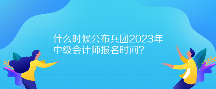 什么時候公布兵團2023年中級會計師報名時間？