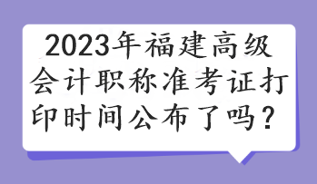 2023年福建高級會計職稱準考證打印時間公布了嗎？