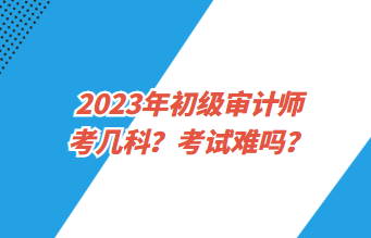 2023年初級審計師考幾科？考試難嗎？