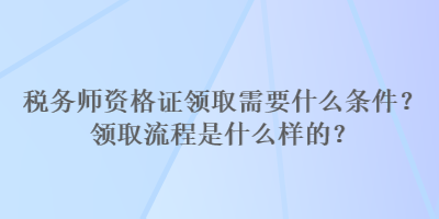 稅務(wù)師資格證領(lǐng)取需要什么條件？領(lǐng)取流程是什么樣的？