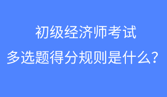 初級經(jīng)濟(jì)師考試多選題得分規(guī)則是什么？