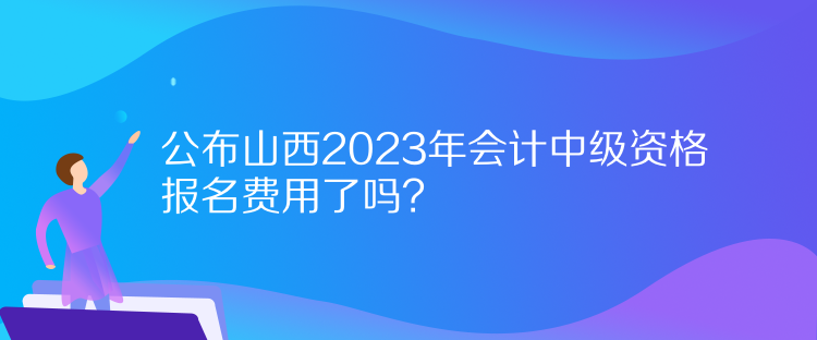 公布山西2023年會(huì)計(jì)中級(jí)資格報(bào)名費(fèi)用了嗎？