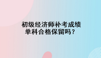 初級(jí)經(jīng)濟(jì)師補(bǔ)考成績單科合格保留嗎？