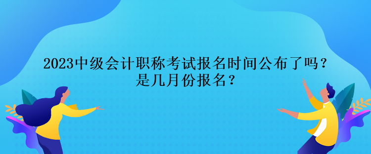 2023中級(jí)會(huì)計(jì)職稱考試報(bào)名時(shí)間公布了嗎？是幾月份報(bào)名？