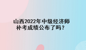 山西2022年中級經(jīng)濟(jì)師補(bǔ)考成績公布了嗎？