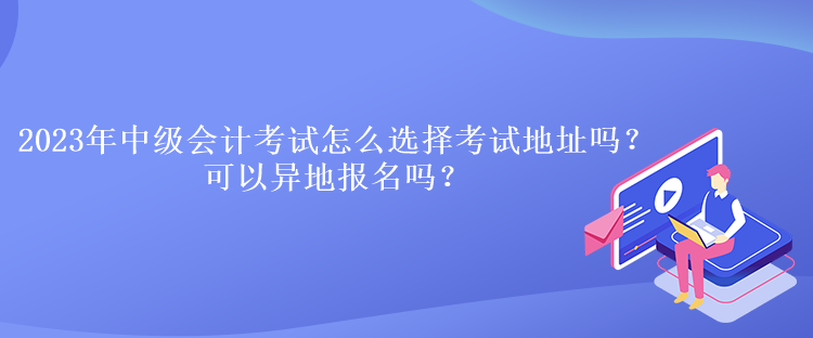 2023年中級(jí)會(huì)計(jì)考試怎么選擇考試地址嗎？可以異地報(bào)名嗎？