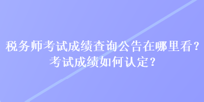 稅務(wù)師考試成績查詢公告在哪里看？考試成績?nèi)绾握J(rèn)定？