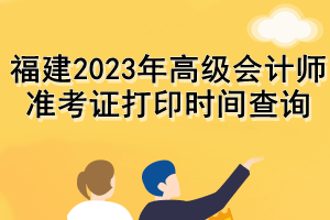 福建2023年高級會計師準(zhǔn)考證打印時間查詢