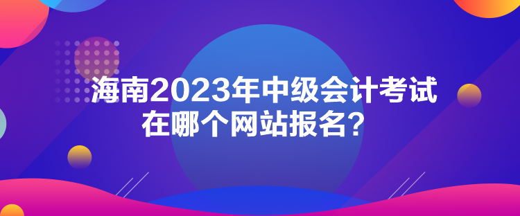 海南2023年中級會計(jì)考試在哪個(gè)網(wǎng)站報(bào)名？