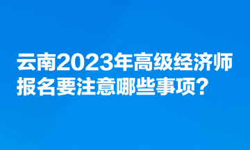 云南2023年高級經(jīng)濟師報名要注意哪些事項？