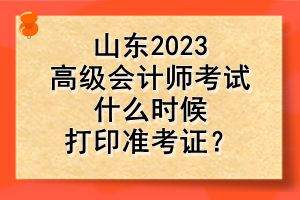 山東2023高級(jí)會(huì)計(jì)師考試什么時(shí)候打印準(zhǔn)考證？