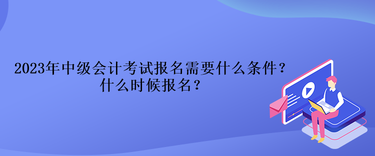 2023年中級會計考試報名需要什么條件？什么時候報名？