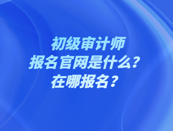 初級(jí)審計(jì)師報(bào)名官網(wǎng)是什么？在哪報(bào)名？