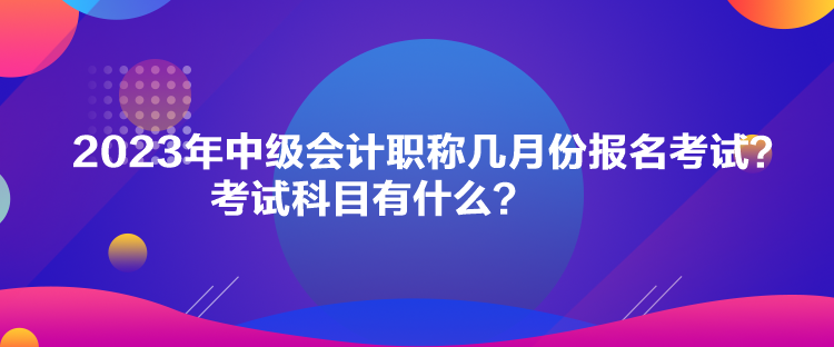 2023年中級會計職稱幾月份報名考試？考試科目有什么？