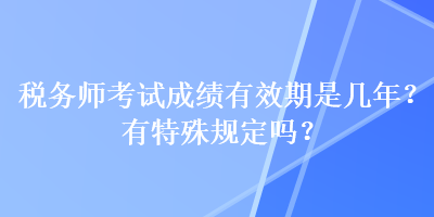 稅務(wù)師考試成績有效期是幾年？有特殊規(guī)定嗎？