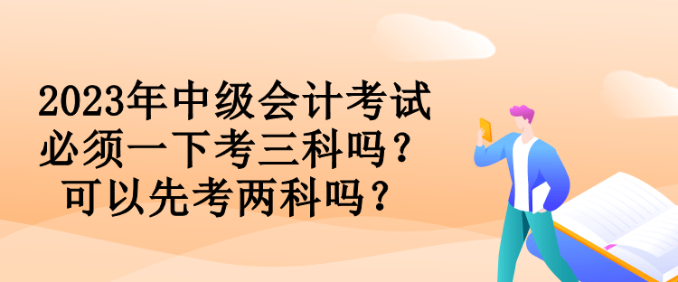 2023年中級(jí)會(huì)計(jì)考試必須一下考三科嗎？可以先考兩科嗎？