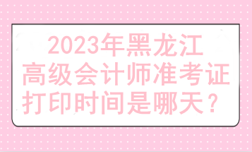 2023年黑龍江高級(jí)會(huì)計(jì)師準(zhǔn)考證打印時(shí)間是哪天？