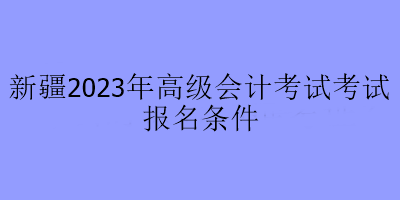 新疆2023年高級(jí)會(huì)計(jì)考試考試報(bào)名條件