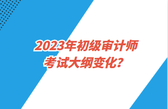 2023年初級審計(jì)師考試大綱變化？