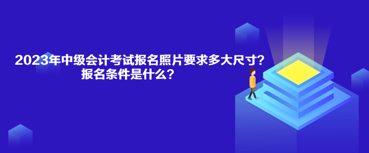 2023年中級會計考試報名照片要求多大尺寸？報名條件是什么？